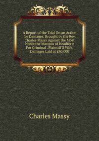 A Report of the Trial On an Action for Damages, Brought by the Rev. Charles Massy Against the Most Noble the Marquis of Headfort: For Criminal . Plaintiff'S Wife, Damages Laid at ?40,000