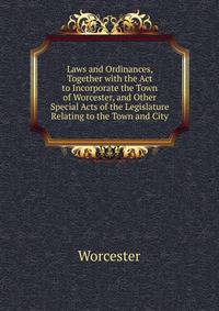 Laws and Ordinances, Together with the Act to Incorporate the Town of Worcester, and Other Special Acts of the Legislature Relating to the Town and City