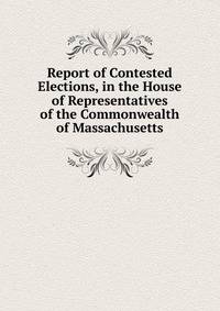 Report of Contested Elections, in the House of Representatives of the Commonwealth of Massachusetts