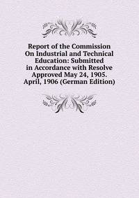 Report of the Commission On Industrial and Technical Education: Submitted in Accordance with Resolve Approved May 24, 1905. April, 1906 (German Edition)