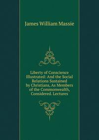 Liberty of Conscience Illustrated: And the Social Relations Sustained by Christians, As Members of the Commonwealth, Considered. Lectures