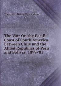 The War On the Pacific Coast of South America Between Chile and the Allied Republics of Peru and Bolivia: 1879-'81