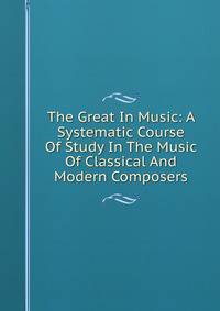 The Great In Music: A Systematic Course Of Study In The Music Of Classical And Modern Composers