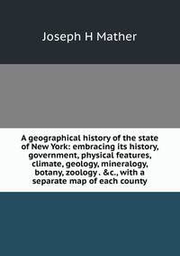 A geographical history of the state of New York: embracing its history, government, physical features, climate, geology, mineralogy, botany, zoology . &amp;c., with a separate map of each county