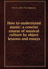 How to understand music: a concise course of musical culture by object lessons and essays