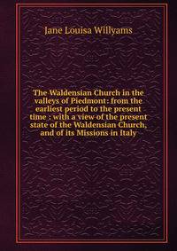 The Waldensian Church in the valleys of Piedmont: from the earliest period to the present time : with a view of the present state of the Waldensian Church, and of its Missions in Italy