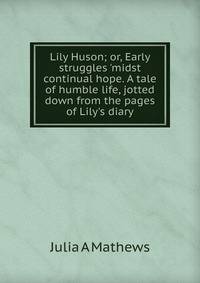 Lily Huson; or, Early struggles 'midst continual hope. A tale of humble life, jotted down from the pages of Lily's diary
