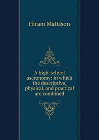A high-school ascronomy: in which the descriptive, physical, and practical are combined