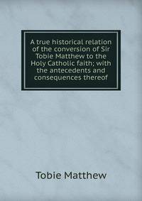A true historical relation of the conversion of Sir Tobie Matthew to the Holy Catholic faith; with the antecedents and consequences thereof