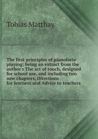 The first principles of pianoforte playing; being an extract from the author's The act of touch, designed for school use, and including two new chapters, Directions for learners and Advice to teachers