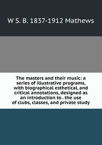 The masters and their music: a series of illustrative programs, with biographical esthetical, and critical annotations, designed as an introduction to . the use of clubs, classes, and private study