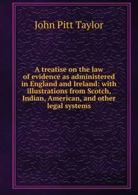 A treatise on the law of evidence as administered in England and Ireland: with illustrations from Scotch, Indian, American, and other legal systems