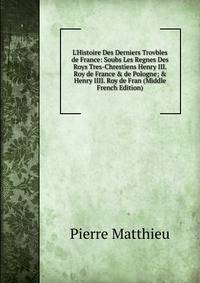 L'Histoire Des Derniers Trovbles de France: Soubs Les Regnes Des Roys Tres-Chrestiens Henry III. Roy de France &amp; de Pologne; &amp; Henry IIII. Roy de Fran (Middle French Edition)