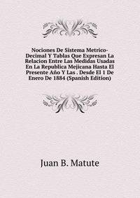 Nociones De Sistema Metrico-Decimal Y Tablas Que Expresan La Relacion Entre Las Medidas Usadas En La Republica Mejicana Hasta El Presente Ano Y Las . Desde El 1 De Enero De 1884 (Spanish Edition)
