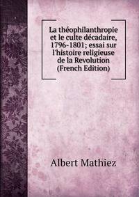 La th?ophilanthropie et le culte d?cadaire, 1796-1801; essai sur l'histoire religieuse de la Revolution (French Edition)