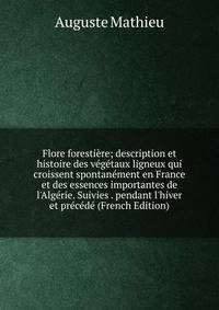 Flore foresti?re; description et histoire des v?g?taux ligneux qui croissent spontan?ment en France et des essences importantes de l'Alg?rie. Suivies . pendant l'hiver et pr?c?d? (French Edition)