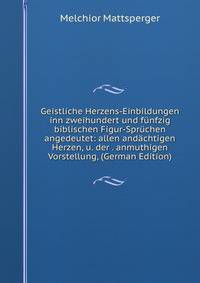 Geistliche Herzens-Einbildungen inn zweihundert und funfzig biblischen Figur-Spruchen angedeutet: allen andachtigen Herzen, u. der . anmuthigen Vorstellung, (German Edition)