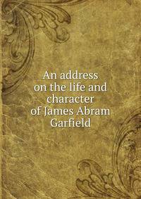 An address on the life and character of James Abram Garfield