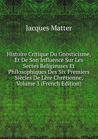 Histoire Critique Du Gnosticisme, Et De Son Influence Sur Les Sectes Religieuses Et Philosophiques Des Six Premiers Siecles De Lere Chretienne, Volume 3 (French Edition)