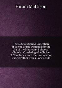 The Lute of Zion: A Collection of Sacred Music Designed for the Use of the Methodist Episcopal Church : Consisting of a Choice of New Tunes from the . in Common Use, Together with a Concise Ele