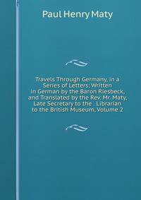 Travels Through Germany, in a Series of Letters; Written in German by the Baron Riesbeck, and Translated by the Rev. Mr. Maty, Late Secretary to the . Librarian to the British Museum, Volume 2
