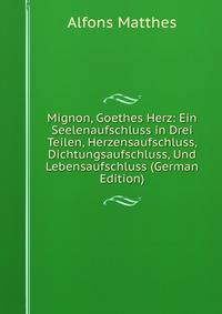 Mignon, Goethes Herz: Ein Seelenaufschluss in Drei Teilen, Herzensaufschluss, Dichtungsaufschluss, Und Lebensaufschluss (German Edition)