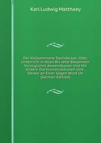 Der Vollkommene Dachdecker; Oder, Unterricht in Allen Bis Jetzt Bekannten Vorzuglichst Anwendbaren Und Mit Unsern Dachconstruktionen Und . Denen an Einer Gegen Wind Un (German Edition)