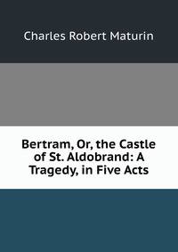 Bertram, Or, the Castle of St. Aldobrand: A Tragedy, in Five Acts