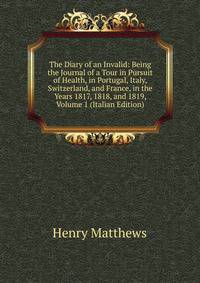 The Diary of an Invalid: Being the Journal of a Tour in Pursuit of Health, in Portugal, Italy, Switzerland, and France, in the Years 1817, 1818, and 1819, Volume 1 (Italian Edition)
