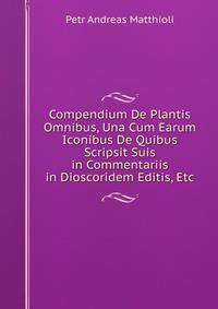 Compendium De Plantis Omnibus, Una Cum Earum Iconibus De Quibus Scripsit Suis in Commentariis in Dioscoridem Editis, Etc