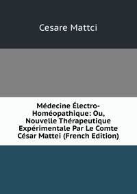 Medecine Electro-Homeopathique: Ou, Nouvelle Therapeutique Experimentale Par Le Comte Cesar Mattei (French Edition)