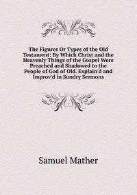 The Figures Or Types of the Old Testament: By Which Christ and the Heavenly Things of the Gospel Were Preached and Shadowed to the People of God of Old. Explain'd and Improv'd in Sundry Sermons
