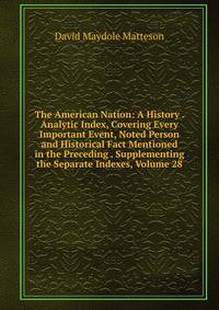 The American Nation: A History . Analytic Index, Covering Every Important Event, Noted Person and Historical Fact Mentioned in the Preceding . Supplementing the Separate Indexes, Volume 28