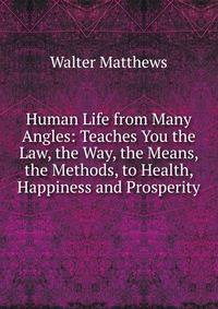 Human Life from Many Angles: Teaches You the Law, the Way, the Means, the Methods, to Health, Happiness and Prosperity