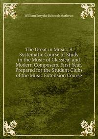 The Great in Music: A Systematic Course of Study in the Music of Classical and Modern Composers. First Year. Prepared for the Student Clubs of the Music Extension Course