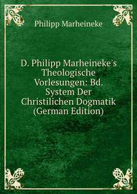 D. Philipp Marheineke's Theologische Vorlesungen: Bd. System Der Christilichen Dogmatik (German Edition)