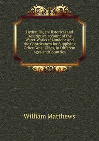 Hydraulia, an Historical and Descriptive Account of the Water Works of London: And the Contrivances for Supplying Other Great Cities, in Different Ages and Countries