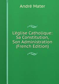 L'?glise Catholique: Sa Constitution, Son Administration (French Edition)