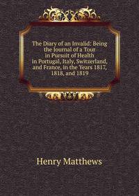 The Diary of an Invalid: Being the Journal of a Tour in Pursuit of Health in Portugal, Italy, Switzerland, and France, in the Years 1817, 1818, and 1819