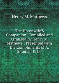 The Housewife'S Companion: Compiled and Arranged by Henry M. Mathews ; Presented with the Compliments of A. Shuman &amp; Co