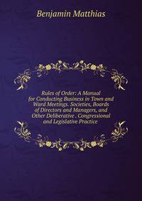 Rules of Order: A Manual for Conducting Business in Town and Ward Meetings. Societies, Boards of Directors and Managers, and Other Deliberative . Congressional and Legislative Practice .