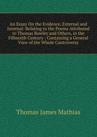 An Essay On the Evidence, External and Internal: Relating to the Poems Attributed to Thomas Rowley and Others, in the Fifteenth Century : Containing a General View of the Whole Controversy