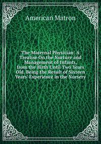 The Maternal Physician: A Treatise On the Nurture and Management of Infants, from the Birth Until Two Years Old. Being the Result of Sixteen Years' Experience in the Nursery