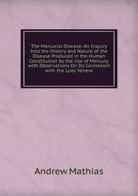 The Mercurial Disease: An Inquiry Into the History and Nature of the Disease Produced in the Human Constitution by the Use of Mercury, with Observations On Its Connexion with the Lues Venera