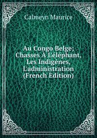 Au Congo Belge; Chasses ? L'?l?phant, Les Indig?nes, L'administration (French Edition)