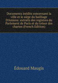 Documents in?dits concernant la ville et le si?ge du bailliage D'Amiens: extraits des registres du Parlement de Paris et du tr?sor des chartes (French Edition)