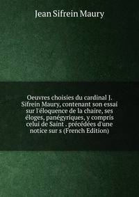 Oeuvres choisies du cardinal J. Sifrein Maury, contenant son essai sur l'?loquence de la chaire, ses ?loges, pan?gyriques, y compris celui de Saint . pr?c?d?es d'une notice sur s (French Edition)