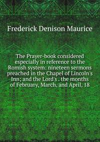 The Prayer-book considered especially in reference to the Romish system: nineteen sermons preached in the Chapel of Lincoln's Inn; and the Lord's . the months of February, March, and April, 18