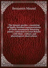 The botanic garden ; consisting of highly finished representations of hardy ornamental flowering plants, cultivated in Great Britain ; with their . culture, and physiological observations