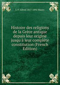 Histoire des religions de la Gr?ce antique depuis leur origine jusqu'? leur compl?te constitution (French Edition)